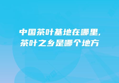 中国茶叶基地在哪里,茶叶之乡是哪个地方