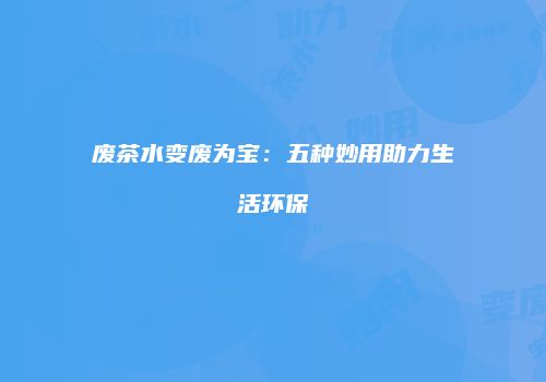废茶水变废为宝：五种妙用助力生活环保