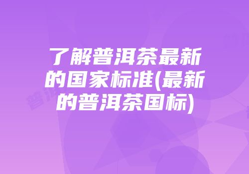 了解普洱茶最新的国家标准(最新的普洱茶国标)