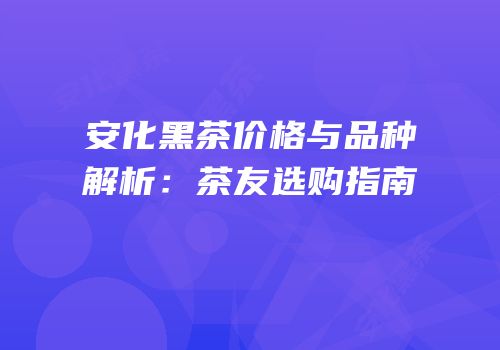 安化黑茶价格与品种解析：茶友选购指南