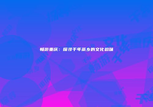 畅游重庆：探寻千年茶乡的文化韵味