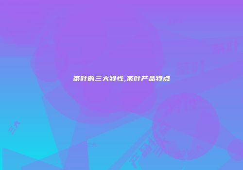 茶叶的三大特性,茶叶产品特点