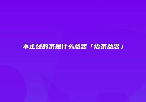 不正经的茶是什么意思「语茶意思」
