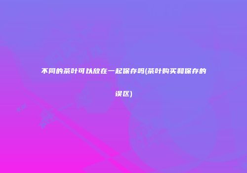 不同的茶叶可以放在一起保存吗(茶叶购买和保存的误区)