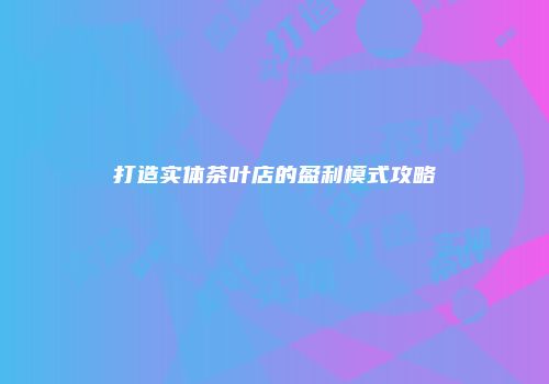 打造实体茶叶店的盈利模式攻略