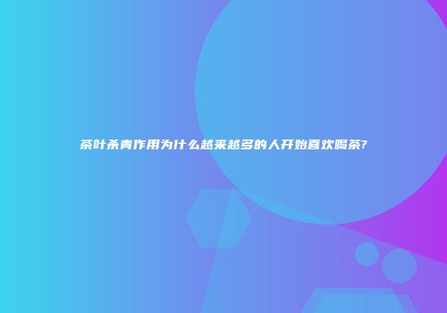 茶叶杀青作用为什么越来越多的人开始喜欢喝茶?