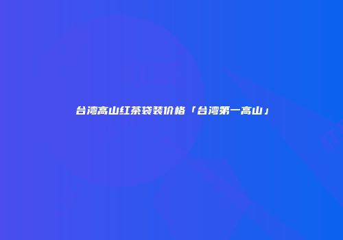 台湾高山红茶袋装价格「台湾第一高山」