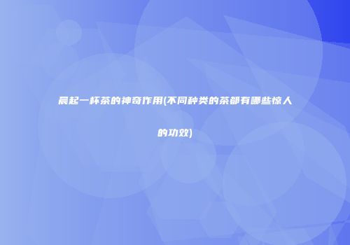 晨起一杯茶的神奇作用(不同种类的茶都有哪些惊人的功效)