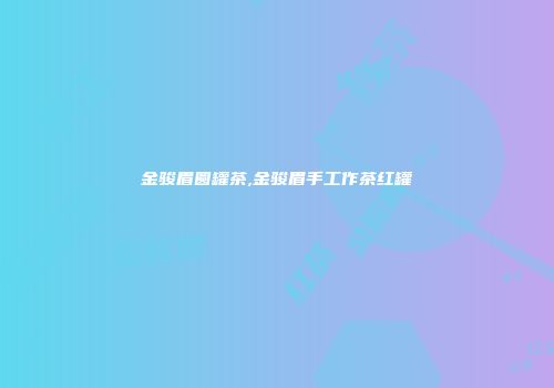 金骏眉圆罐茶,金骏眉手工作茶红罐