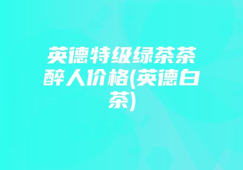 英德特级绿茶茶醉人价格(英德白茶)