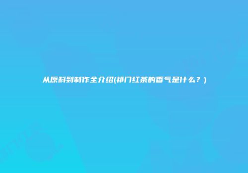 从原料到制作全介绍(祁门红茶的香气是什么？)