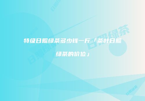 特级日照绿茶多少钱一斤「茶叶日照绿茶的价位」