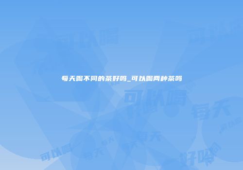 每天喝不同的茶好吗_可以喝两种茶吗