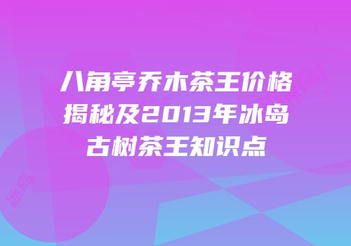 八角亭乔木茶王价格揭秘及2013年冰岛古树茶王知识点