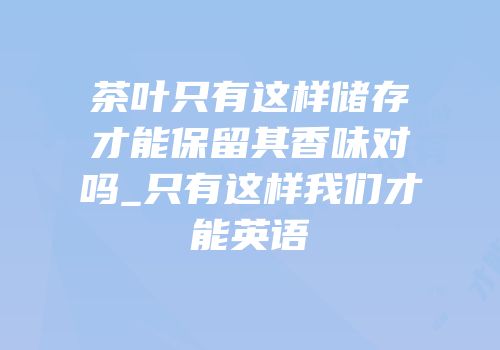 茶叶只有这样储存才能保留其香味对吗_只有这样我们才能英语
