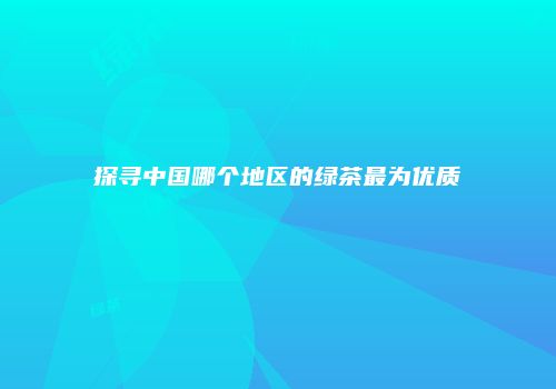 探寻中国哪个地区的绿茶最为优质