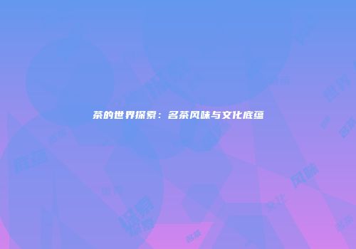 茶的世界探索：名茶风味与文化底蕴