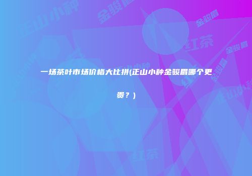 一场茶叶市场价格大比拼(正山小种金骏眉哪个更贵？)