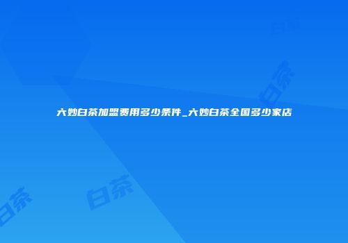 六妙白茶加盟费用多少条件_六妙白茶全国多少家店