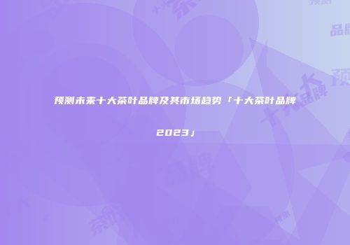 预测未来十大茶叶品牌及其市场趋势「十大茶叶品牌2023」