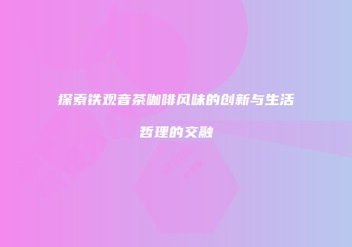 探索铁观音茶咖啡风味的创新与生活哲理的交融