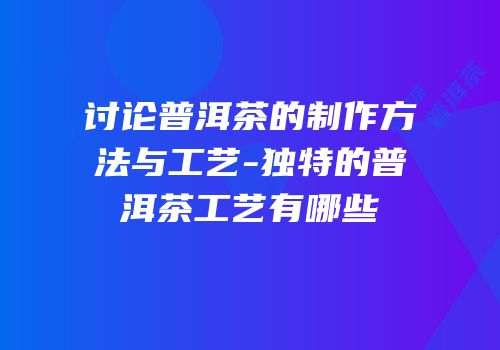 讨论普洱茶的制作方法与工艺-独特的普洱茶工艺有哪些