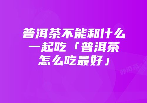 普洱茶不能和什么一起吃「普洱茶怎么吃最好」