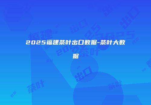 2025福建茶叶出口数据-茶叶大数据