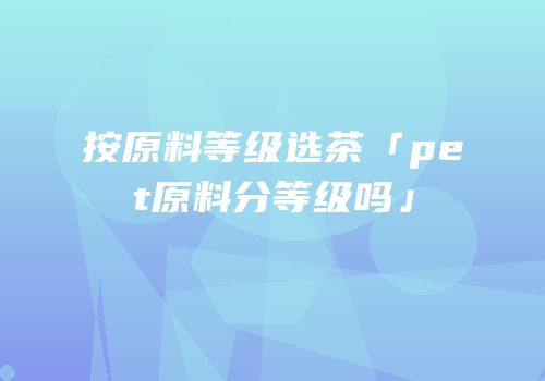 按原料等级选茶「pet原料分等级吗」
