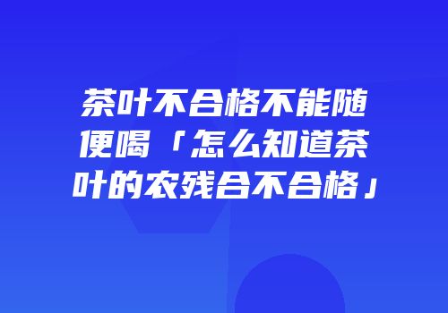 茶叶不合格不能随便喝「怎么知道茶叶的农残合不合格」