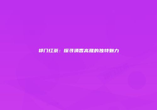 祁门红茶：探寻清香高雅的独特魅力