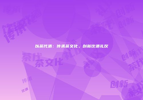 以茶代酒：传承茶文化，创新饮酒礼仪
