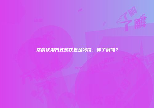 茶的饮用方式热饮还是冷饮，你了解吗？