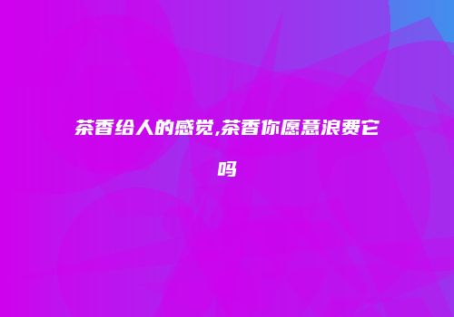 茶香给人的感觉,茶香你愿意浪费它吗
