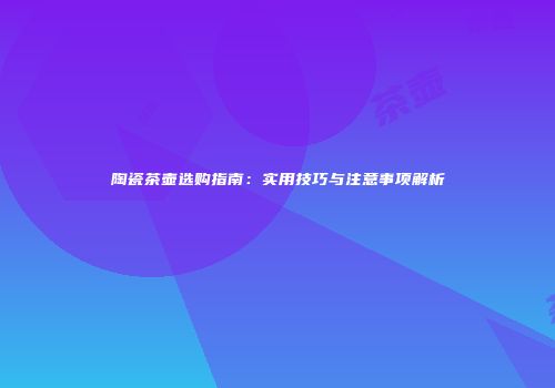 陶瓷茶壶选购指南：实用技巧与注意事项解析