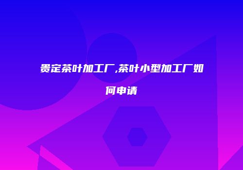 贵定茶叶加工厂,茶叶小型加工厂如何申请