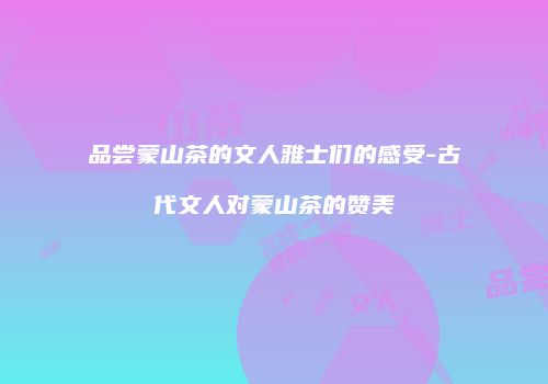 品尝蒙山茶的文人雅士们的感受-古代文人对蒙山茶的赞美