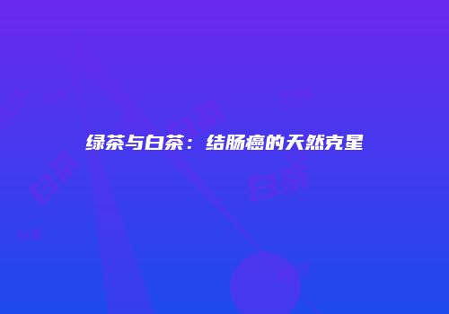 绿茶与白茶：结肠癌的天然克星