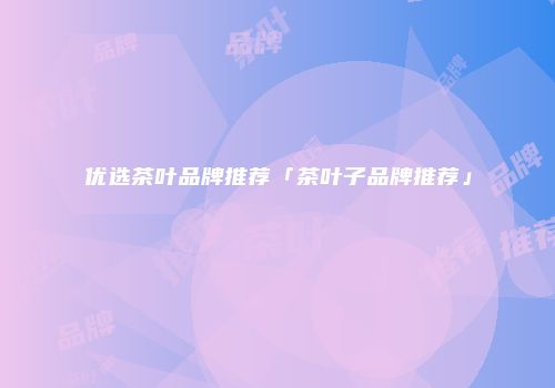 优选茶叶品牌推荐「茶叶子品牌推荐」