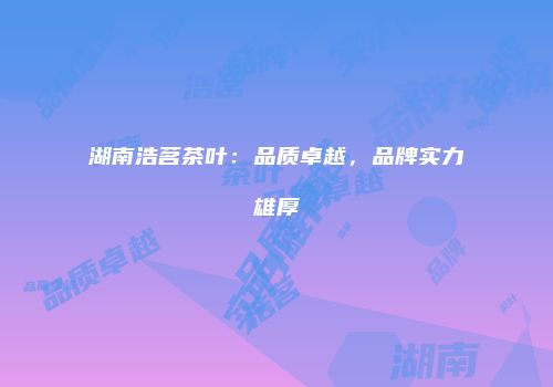 湖南浩茗茶叶：品质卓越，品牌实力雄厚