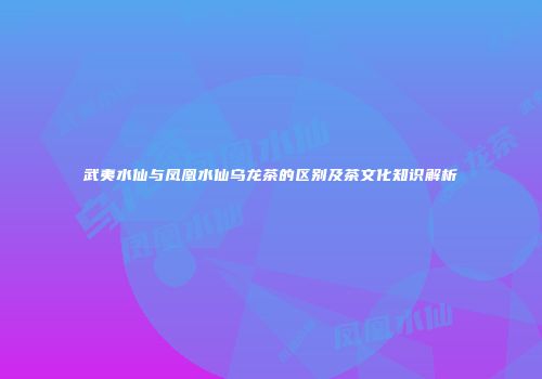 武夷水仙与凤凰水仙乌龙茶的区别及茶文化知识解析