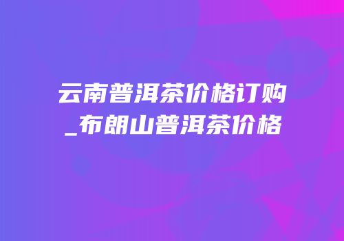 云南普洱茶价格订购_布朗山普洱茶价格