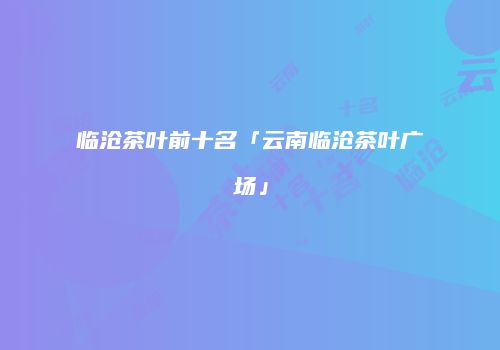 临沧茶叶前十名「云南临沧茶叶广场」