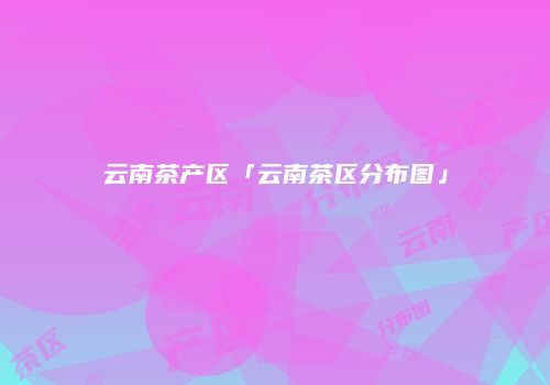云南茶产区「云南茶区分布图」