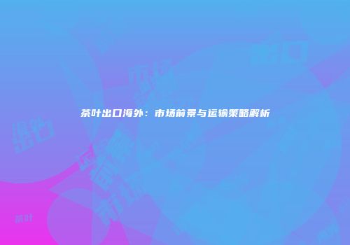 茶叶出口海外：市场前景与运输策略解析