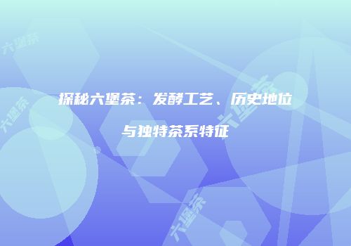 探秘六堡茶：发酵工艺、历史地位与独特茶系特征