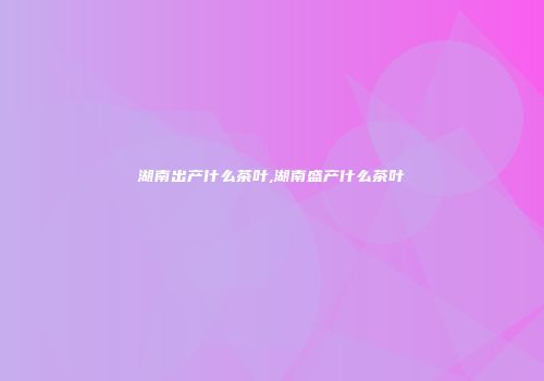 湖南出产什么茶叶,湖南盛产什么茶叶
