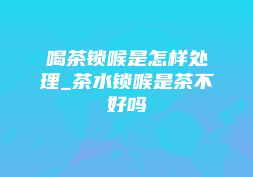 喝茶锁喉是怎样处理_茶水锁喉是茶不好吗