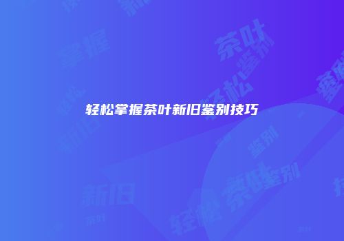轻松掌握茶叶新旧鉴别技巧