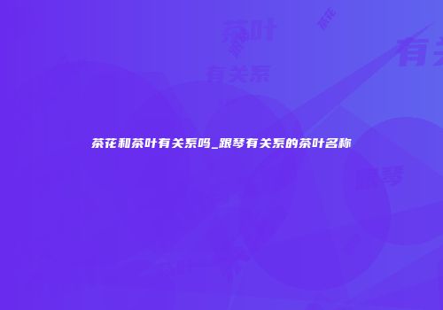 茶花和茶叶有关系吗_跟琴有关系的茶叶名称